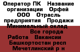 Оператор ПК › Название организации ­ Орфей, ООО › Отрасль предприятия ­ Продажи › Минимальный оклад ­ 20 000 - Все города Работа » Вакансии   . Башкортостан респ.,Мечетлинский р-н